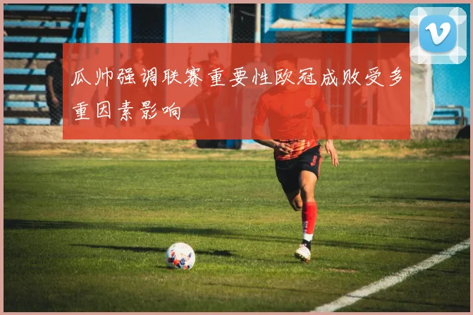 瓜帅强调联赛重要性欧冠成败受多重因素影响
