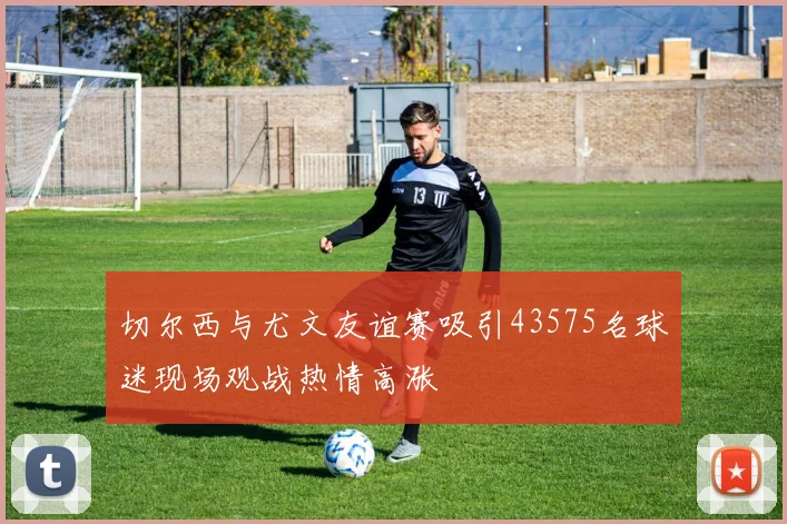切尔西与尤文友谊赛吸引43575名球迷现场观战热情高涨