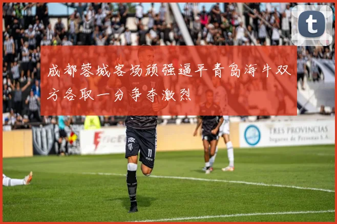 成都蓉城客场顽强逼平青岛海牛双方各取一分争夺激烈