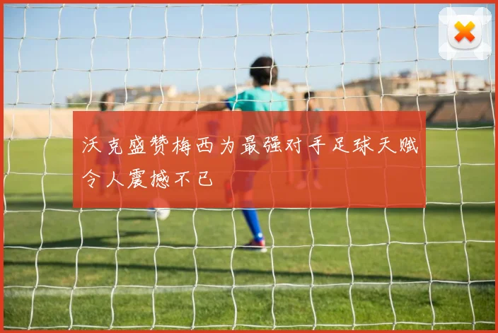 沃克盛赞梅西为最强对手足球天赋令人震撼不已