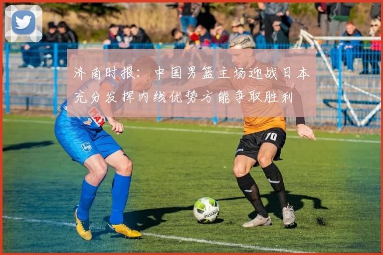 济南时报：中国男篮主场迎战日本充分发挥内线优势方能争取胜利