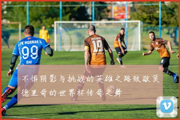 不惧阴影与挑战的英雄之路致敬莫德里奇的世界杯传奇之舞