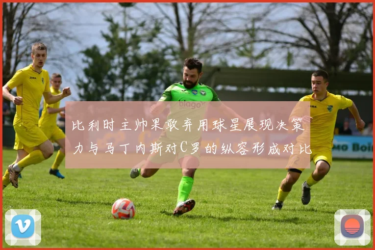 比利时主帅果敢弃用球星展现决策力与马丁内斯对C罗的纵容形成对比