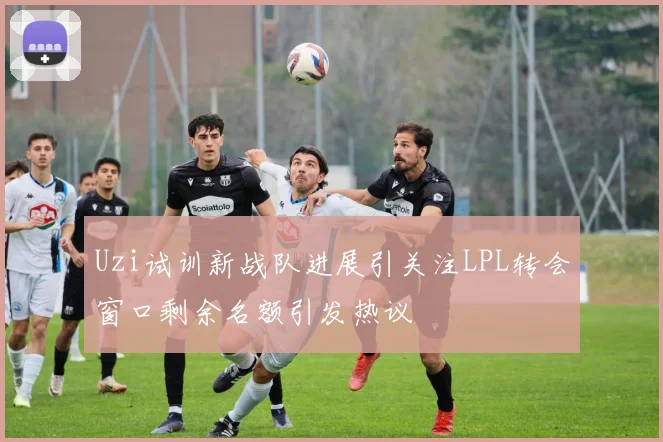 Uzi试训新战队进展引关注LPL转会窗口剩余名额引发热议