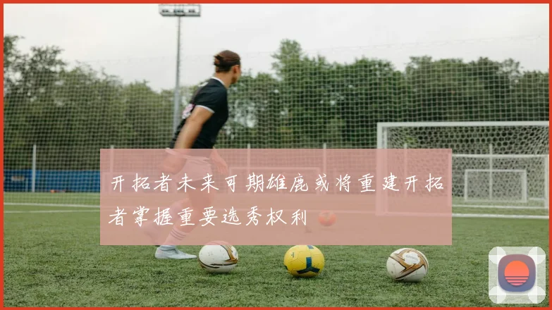 开拓者未来可期雄鹿或将重建开拓者掌握重要选秀权利