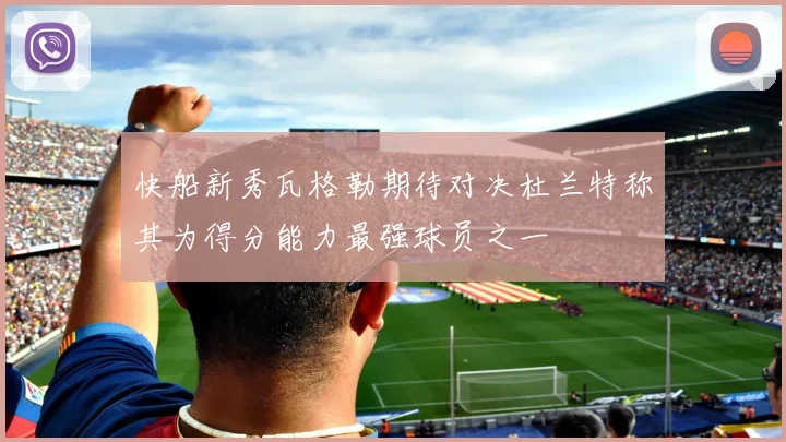 快船新秀瓦格勒期待对决杜兰特称其为得分能力最强球员之一