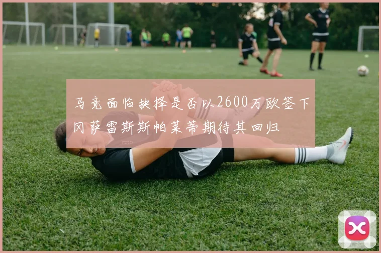 马竞面临抉择是否以2600万欧签下冈萨雷斯斯帕莱蒂期待其回归