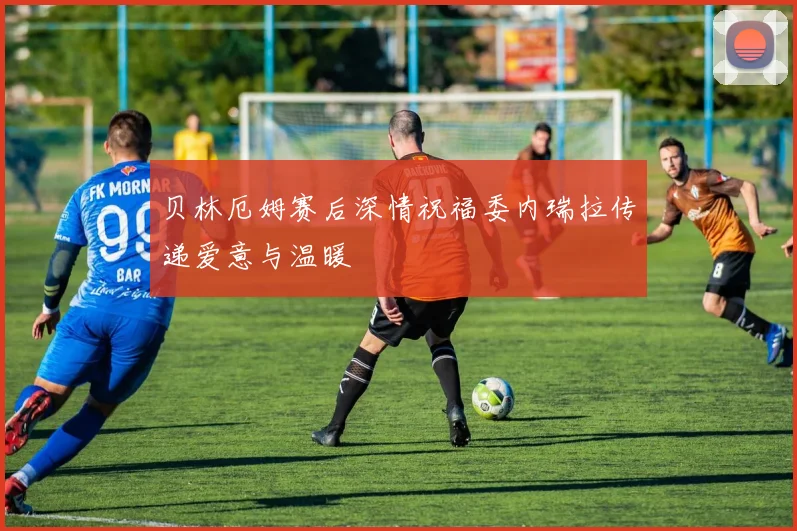 贝林厄姆赛后深情祝福委内瑞拉传递爱意与温暖